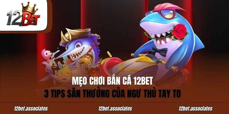 Mẹo Chơi Bắn Cá 12BET - 3 Tips Săn Thưởng Của Ngư Thủ Tay To